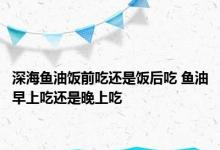 深海鱼油饭前吃还是饭后吃 鱼油早上吃还是晚上吃 