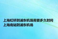 上海虹桥到浦东机场需要多久时间 上海南站到浦东机场 