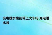 充电暖水袋能带上火车吗 充电暖水袋 