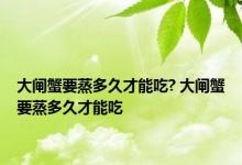 大闸蟹要蒸多久才能吃? 大闸蟹要蒸多久才能吃 