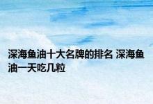 深海鱼油十大名牌的排名 深海鱼油一天吃几粒 