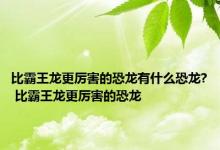 比霸王龙更厉害的恐龙有什么恐龙? 比霸王龙更厉害的恐龙 