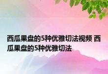 西瓜果盘的5种优雅切法视频 西瓜果盘的5种优雅切法 