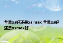 苹果xs好还是xs max 苹果xs好还是xsmax好 