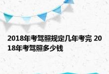 2018年考驾照规定几年考完 2018年考驾照多少钱 