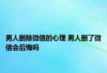 男人删除微信的心理 男人删了微信会后悔吗 