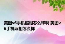 美图v6手机照相怎么样啊 美图v6手机照相怎么样 