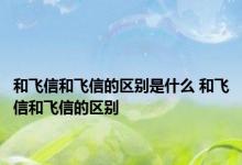 和飞信和飞信的区别是什么 和飞信和飞信的区别 