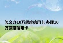 怎么办10万额度信用卡 办理10万额度信用卡 