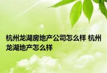 杭州龙湖房地产公司怎么样 杭州龙湖地产怎么样 