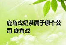 鹿角戏奶茶属于哪个公司 鹿角戏 