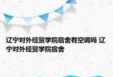 辽宁对外经贸学院宿舍有空调吗 辽宁对外经贸学院宿舍 