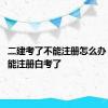 二建考了不能注册怎么办 二建不能注册白考了 