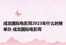 成龙国际电影周2023年什么时候举办 成龙国际电影周 