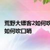 荒野大镖客2如何吹口哨 如何吹口哨 