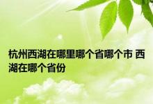 杭州西湖在哪里哪个省哪个市 西湖在哪个省份 