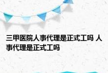 三甲医院人事代理是正式工吗 人事代理是正式工吗 