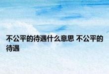 不公平的待遇什么意思 不公平的待遇 