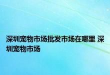 深圳宠物市场批发市场在哪里 深圳宠物市场 