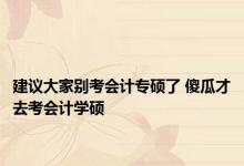 建议大家别考会计专硕了 傻瓜才去考会计学硕 