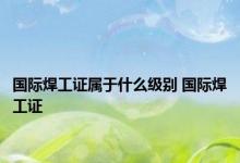 国际焊工证属于什么级别 国际焊工证 