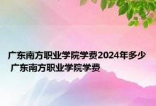 广东南方职业学院学费2024年多少 广东南方职业学院学费 