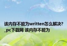 该内存不能为written怎么解决?_pc下载网 该内存不能为 