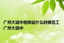 广州大道中地铁站什么时候完工 广州大道中 