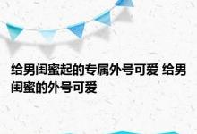 给男闺蜜起的专属外号可爱 给男闺蜜的外号可爱 