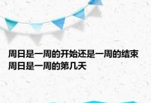 周日是一周的开始还是一周的结束 周日是一周的第几天 