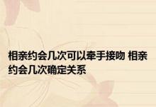 相亲约会几次可以牵手接吻 相亲约会几次确定关系 