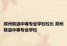 郑州铁道中等专业学校校长 郑州铁道中等专业学校 