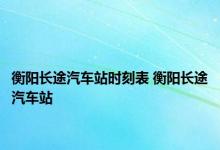 衡阳长途汽车站时刻表 衡阳长途汽车站 