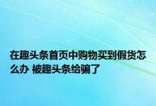 在趣头条首页中购物买到假货怎么办 被趣头条给骗了 