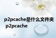 p2pcache是什么文件夹 p2pcache 