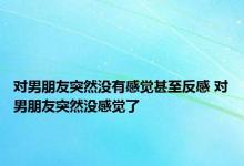 对男朋友突然没有感觉甚至反感 对男朋友突然没感觉了 