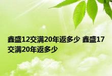 鑫盛12交满20年返多少 鑫盛17交满20年返多少 