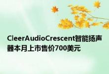 CleerAudioCrescent智能扬声器本月上市售价700美元