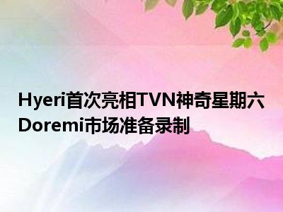 Hyeri首次亮相TVN神奇星期六Doremi市场准备录制